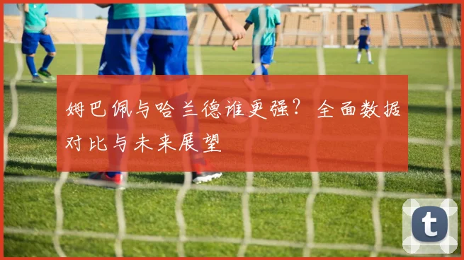 姆巴佩与哈兰德谁更强?全面数据对比与未来展望