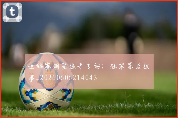 世锦赛明星选手专访:独家幕后故事_20260605214043
